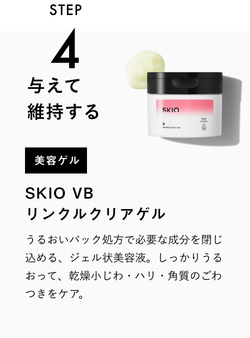 STEP3 与えて維持する 美容ゲル SKIO  VB リンクルクリアゲル 一緒に使うのがおすすめ！ うるおいパック処方で必要な成分を閉じ込める、ジェル状美容液。シミの根本＊に有効成分を届け、うるおって毛穴・角質をケア。 VIEW MORE