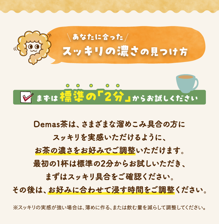 あなたに合ったスッキリの濃さの見つけ方 まずは標準の「2分」からお試しください Demas茶は、さまざまな溜めこみ具合の方にスッキリを実感いただけるように、お茶の濃さをお好みでご調整いただけます。最初の1杯は標準の2分からお試しいただき、まずはスッキリ具合をご確認ください。その後は、お好みに合わせて浸す時間をご調整ください。※スッキリの実感が強い場合は、薄めに作る、または飲む量を減らして調整してください。