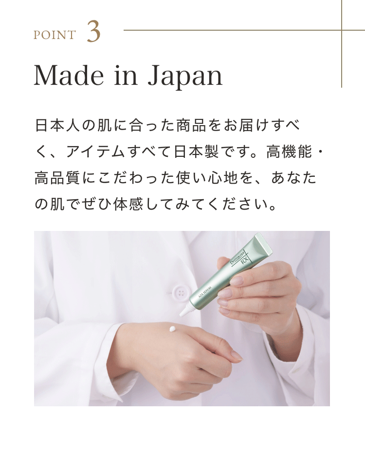 Point 3 Made in Japan 日本人の肌に合った商品をお届けすべく、アイテムすべて日本製です。高機能・高品質にこだわった使い心地を、あなたの肌でぜひ体感してみてください。