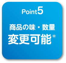
                                    point5
                                    商品の味・数量変更可能＊
                                    