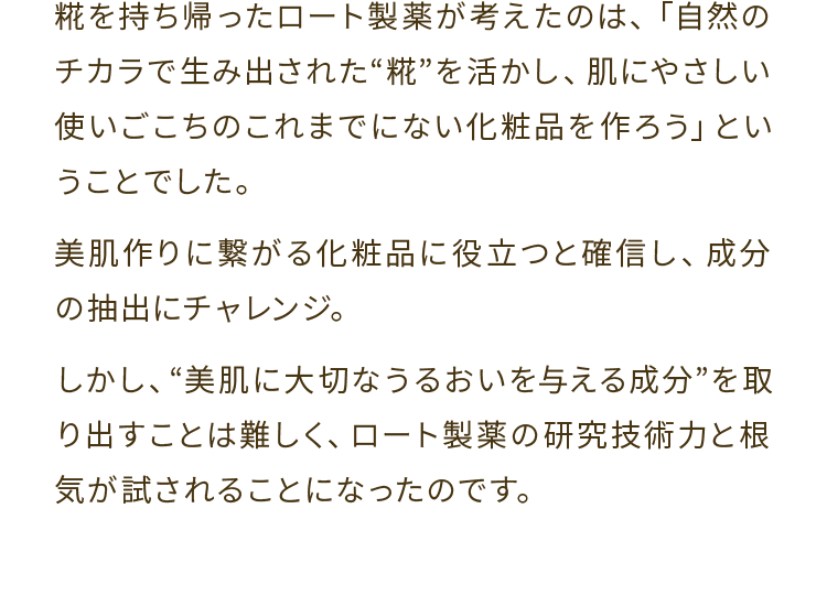 糀を持ち帰ったロート製薬が考えたのは、「自然のチカラで生み出された 糀 を活かし、肌にやさしい使いごこちのこれまでにない化粧品を作ろう」ということでした。美肌作りに繋がる化粧品に役立つと確信し、成分の抽出にチャレンジ。しかし、美肌に大切なうるおいを与える成分 を取り出すことは難しく、ロート製薬の研究技術力と根気が試されることになったのです。