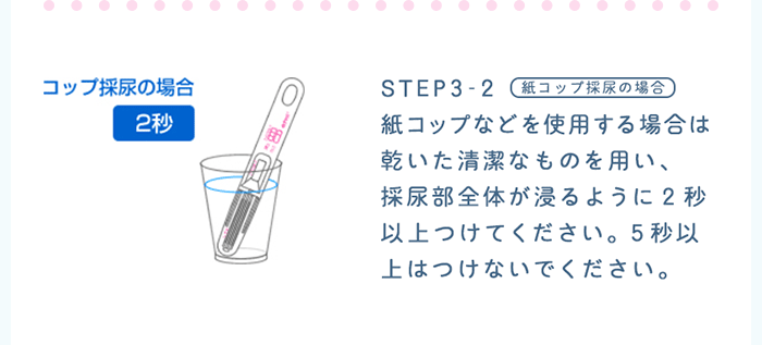 STEP3-2：紙コップ採尿の場合　紙コップなどを使用する場合は乾いた清潔なものを用い、採尿部全体が浸かるように2秒以上つけてください。5秒以上はつけないでください。