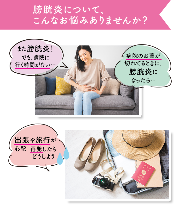 膀胱炎について、こんなお悩みありませんか？ また膀胱炎…でも、病院に行く（時間がない） 病院のお金が気になるとき、膀胱炎になったら… 出張や旅行が心配 急いだらどうしよう