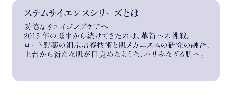 ステムサイエンスシリーズとは妥協なきエイジングケアへ2015年の誕生から続けてきたのは、革新への挑戦。ロート製薬の細胞培養技術と肌メカニズムの研究の融合。土台から新たな肌が目覚めたような、ハリみなぎる肌へ。