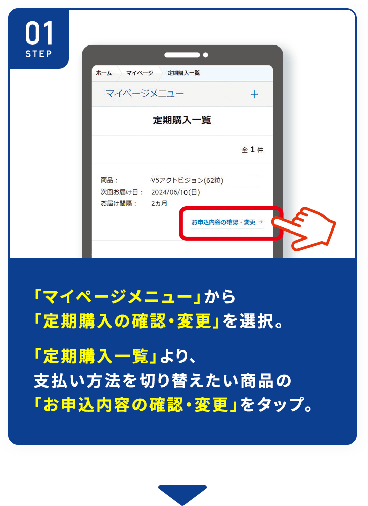 「マイページメニュー」から「定期購入の確認・変更」 を選択。「定期購入一覧」より、支払い方法を切り替えたい商品の「お申込内容の確認・変更」をタップ。