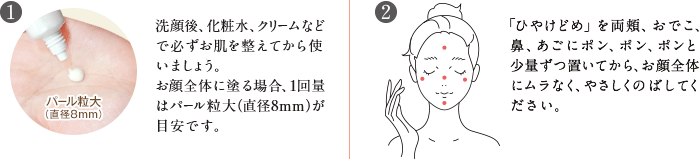 洗顔後、化粧水、クリームなどで必ずお肌を整えてから使いましょう。お顔全体に塗る場合、1回量はパール粒大（直径8mm）が目安です。／「ひやけどめ」を両頬、おでこ、鼻、あごにポン、ポン、ポンと少量ずつ置いてから、お顔全体にムラなく、やさしくのばしてください。