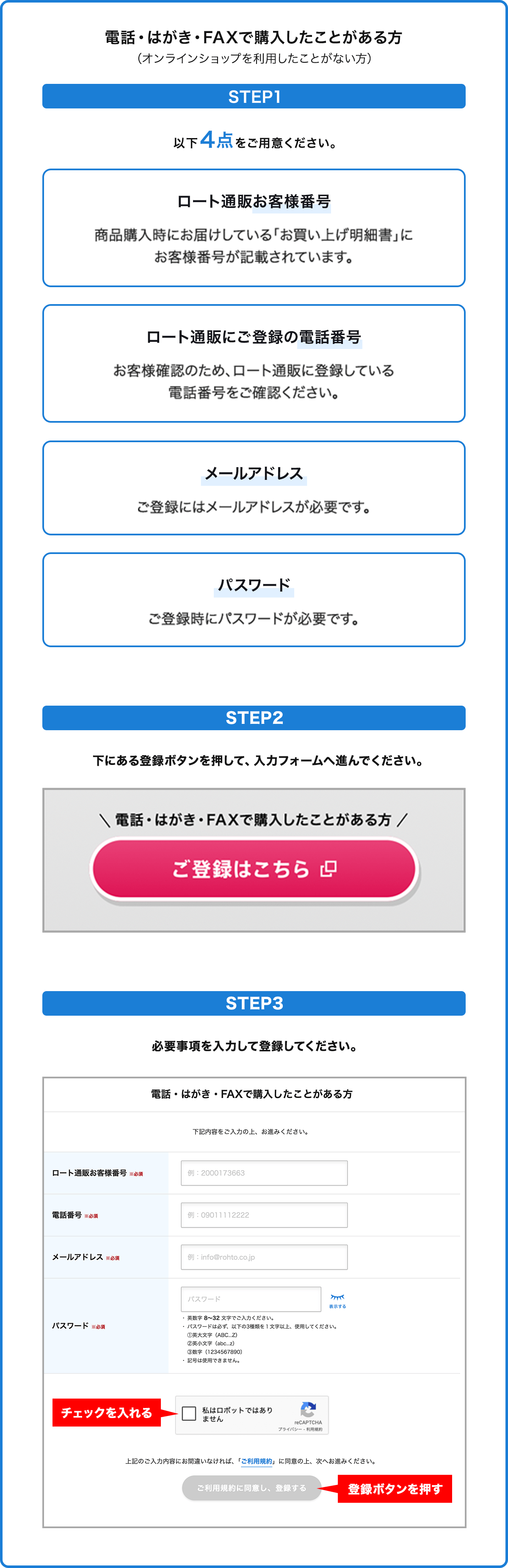 
                電話・はがき・FAXで購入したことがある方
                （オンラインショップを利用したことがない方）
                STEP1
                以下4点をご用意ください。
                ロート通販お客様番号
                商品購入時にお届けしている「お買い上げ明細書」にお客様番号が記載されています。
                ロート通販にご登録の電話番号
                お客様確認のため、ロート通販に登録している電話番号をご確認ください。
                メールアドレス
                ご登録にはメールアドレスが必要です。
                パスワード
                ご登録時にパスワードが必要です。
                STEP2
                下にある登録ボタンを押して、入力フォームへ進んでください。
                STEP3
                必要事項を入力して登録してください。
                チェックを入れる
                登録ボタンを押す
                