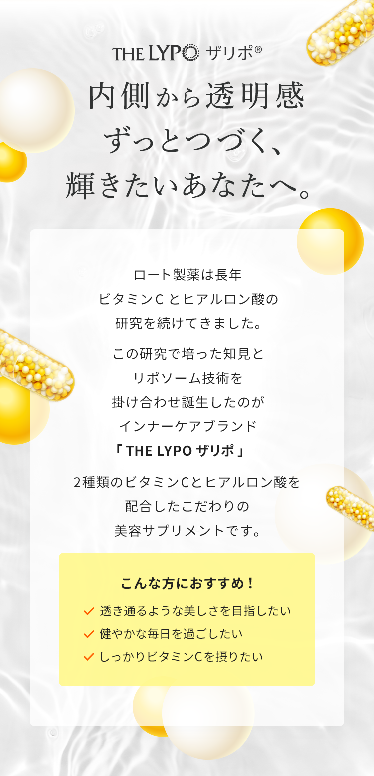 ザリポ内側から透明感ずっとつづく、輝きたいあなたへ。ロート製薬は長年ビタミンCとヒアルロン酸の研究を続けてきました。この研究で培った知見とリポソーム技術を掛け合わせ誕生したのがインナーケアブランド「THE LYPO ザリポ」2種類のビタミンCとヒアルロン酸を配合したこだわりの美容サプリメントです。こんな方におすすめ！透き通るような美しさを目指したい健やかな毎日を過ごしたいしっかりビタミンCを摂りたい