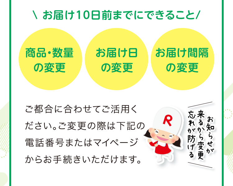 お届け10日前までにできること 商品・数量の変更 お届け日の変更 お届け間隔の変更 ご都合に合わせてご活用ください。ご変更の際は下記の電話番号またはマイページからお手続きいただけます。