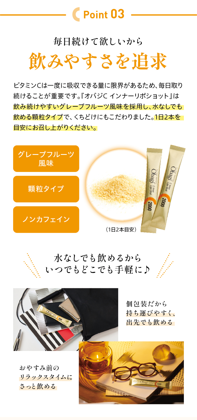 毎日続けて欲しいから飲みやすさを追求ビタミンCは一度に吸収できる量に限界があるため、毎日取り続けることが重要です。『オバジC インナーリポショット』は飲み続けやすいグレープフルーツ風味を採用し、水なしでも飲める顆粒タイプで、くちどけにもこだわりました。1日2本を目安にお召し上がりください。