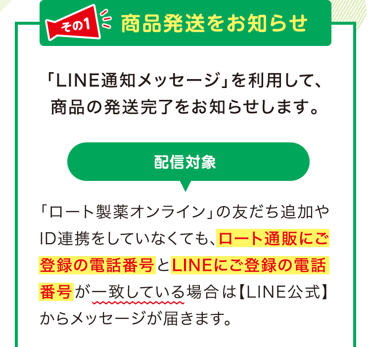 その1 商品発送をお知らせ 「LINE通知メッセージ」 を利用して、 商品の発送完了をお知らせします。 配信対象 「ロート製薬オンライン」 の友だち追加や ID連携をしていなくても、ロート通販にご登録の電話番号とLINEにご登録の電話番号が一致している場合は 【LINE公式】 からメッセージが届きます。