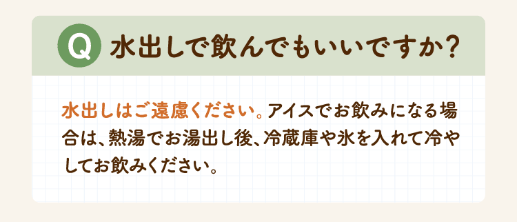 Q 水出しで飲んでもいいですか？ 水出しはご遠慮ください。アイスでお飲みになる場合は、熱湯でお湯出し後、冷蔵庫や氷を入れて冷やしてお飲みください。