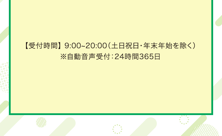 【受付時間】 9:00～20:00（土日祝日・年末年始を除く）　※自動音声受付：24時間365日
                