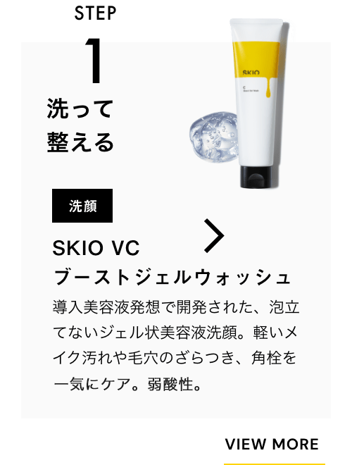 STEP1 洗って整える 洗顔 SKIO VC ブーストジェルウォッシュ 一緒に使うのがおすすめ！ 導入美容液発想で開発された、泡立てないジェル状美容液洗顔。軽いメイク汚れや毛穴のざらつき、角栓を一気にケア。弱酸性。 VIEW MORE