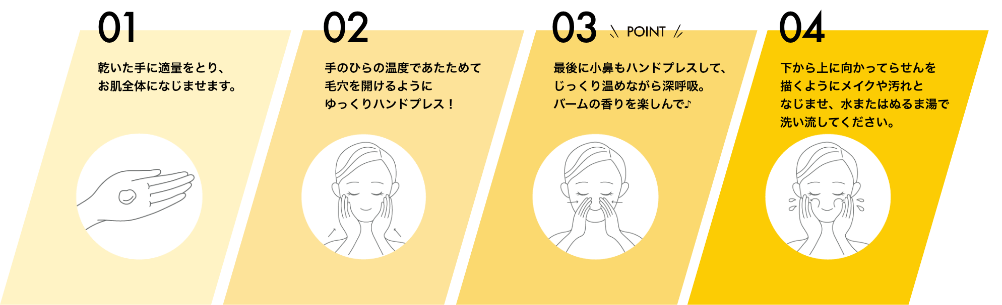 01 乾いた手に適量をとり、お肌全体になじませます。 02 手のひらの温度であたためて毛穴を開けるようにゆっくりハンドプレス! 03 最後に小鼻もハンドプレスして、じっくり温めながら深呼吸。バームの香りを楽しんで♪ 04 下から上に向かってらせんを描くようにメイクや汚れとなじませ、水またはぬるま湯で洗い流してください。