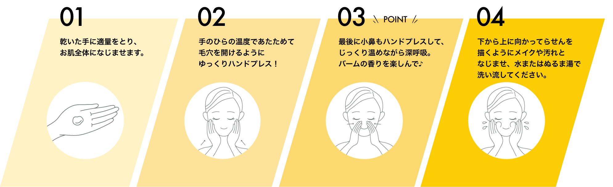 01 乾いた手に適量をとり、お肌全体になじませます。 02 手のひらの温度であたためて毛穴を開けるようにゆっくりハンドプレス！ 03 最後に小鼻もハンドプレスして、じっくり温めながら深呼吸。バームの香りを楽しんで♪ 04 下から上に向かってらせんを描くようにメイクや汚れとなじませ、水またはぬるま湯で洗い流してください。