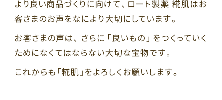 より 良い商品づくりに向けて、ロート製薬　糀肌はお客さまのお声をなにより大切にしています。お客さまの声は、さらに「良いもの」をつくっていくためになくてはならない大切な宝物です。これからも「糀肌」をよろしくお願いします。