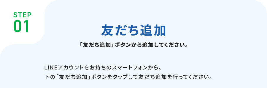 STEP01お友だち追加下記より登録しやすい方法をお選びください。■「友だち追加」ボタンから追加LINEアカウントをお持ちのスマートフォンから、下の「友だち追加」ボタンをタップして友だち追加を行ってください。