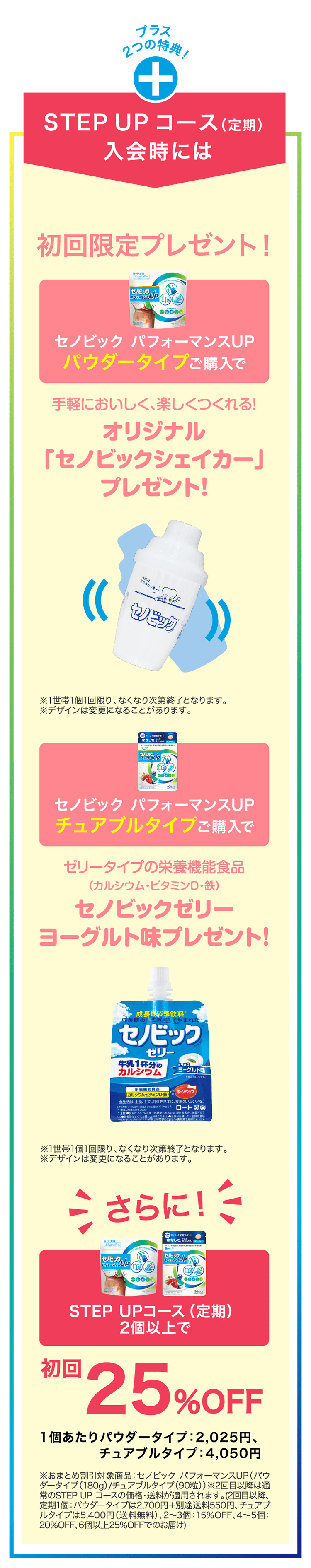 
                    プラス 2つの特典！
                    STEPUPコース（定期）入会時には
                    初回限定プレゼント！
                    セノビック パフォーマンスUP パウダータイプご購入で
                    手軽においしく、楽しくつくれる!
                    オリジナル「セノビックシェイカー」プレゼント!
                    ※1世帯1個1回限り、なくなり次第終了となります。
                    ※デザインは変更になることがあります。
                    セノビック パフォーマンスUP チュアブルタイプご購入で
                    ゼリータイプの栄養機能食品
                    （カルシウム・ビタミンD・鉄）
                    セノビックゼリー
                    ヨーグルト味プレゼント！
                    ※1世帯1個1回限り、なくなり次第終了となります。
                    ※デザインは変更になることがあります。
                    さらに！
                    STEPUPコース（定期） 2個以上で
                    初回25％OFF（1個あたり2,025円）
                    ※おまとめ割引対象商品：セノビックパフォーマンスUP（パウダータイプ（180g）/チュアブルタイプ（90粒））※2回目以降は通常のSTEP UP コースの価格・送料が適用されます。（2回目以降、定期1個：パウダータイプは2,700円+別途送料550円、チュアブルタイプは5,400円（送料無料）、2～3個：15%OFF、4〜5個：
                    20%OFF、6個以上25%OFFでのお届け）
                    