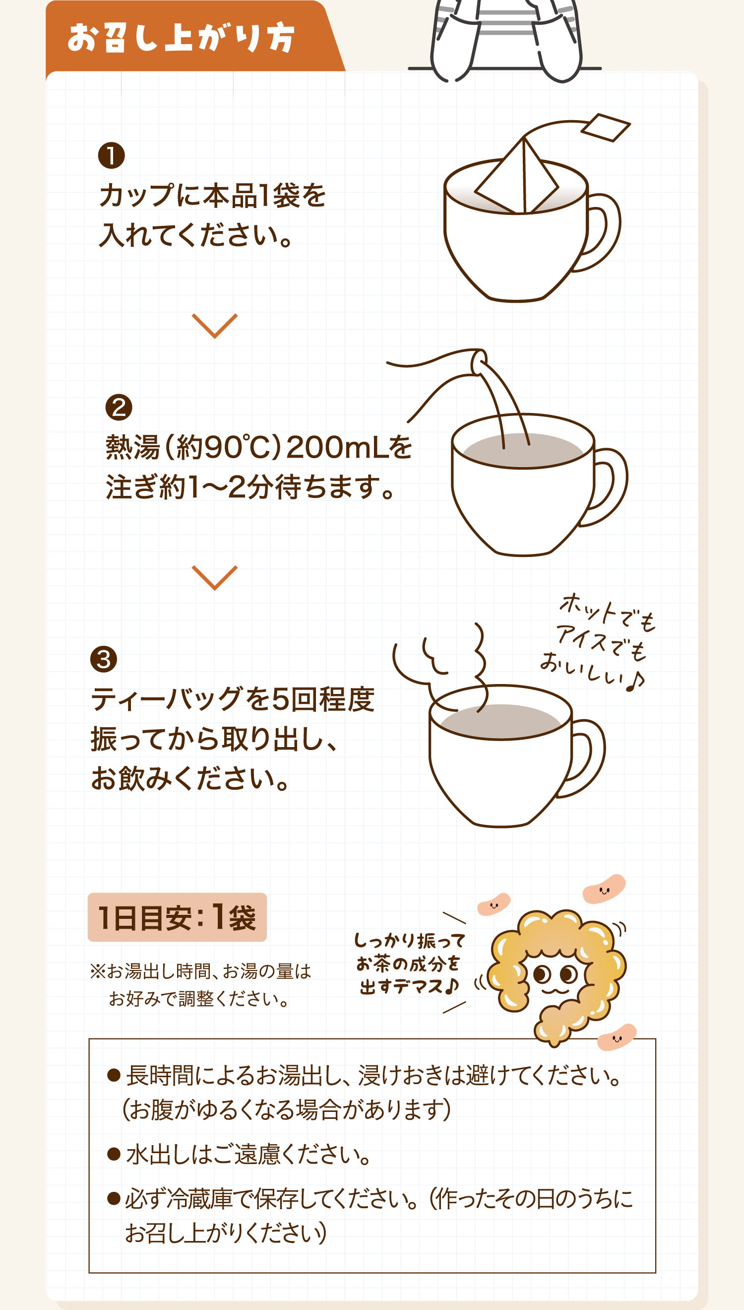 お召し上がり方 ❶カップに本品1袋を入れてください。 ❷熱湯（約90℃）200mLを注ぎ約1-2分待ちます。 ❸ティーバッグを5回程度振ってから取り出し、お飲みください。 1日目安：1袋 ※お湯出し時間、お湯の量はお好みで調整ください。 しっかり振ってお茶の成分を出すデマス♪ ● 長時間によるお湯出し、浸けおきは避けてください。（お腹がゆるくなる場合があります）● 水出しはご遠慮ください。● 必ず冷蔵庫で保存してください。（作ったその日のうちにお召し上がりください）