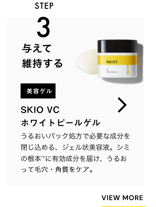 STEP3 与えて維持する 美容ゲル SKIO VC ホワイトピールゲル 一緒に使うのがおすすめ！ うるおいパック処方で必要な成分を閉じ込める、ジェル状美容液。シミの根本*に有効成分を届け、うるおって毛穴・角質をケア。 VIEW MORE