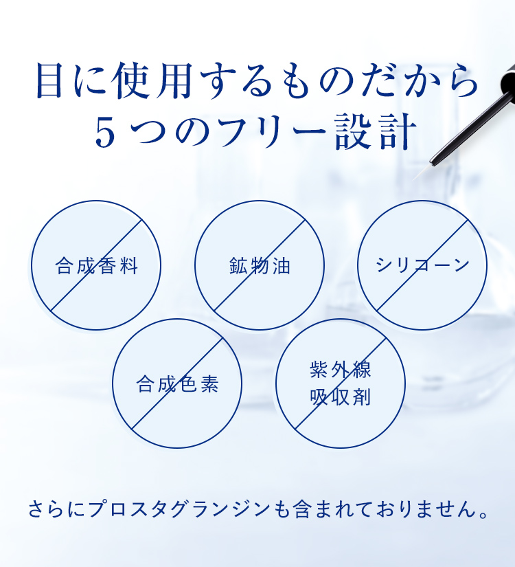 目に使用するものだから安心・目に優しい設計 5つのフリーを実現 合成香料 鉱物油 シリコーン 合成色素 紫外線吸収剤 さらにプロスタグランジンも含まれておりません。