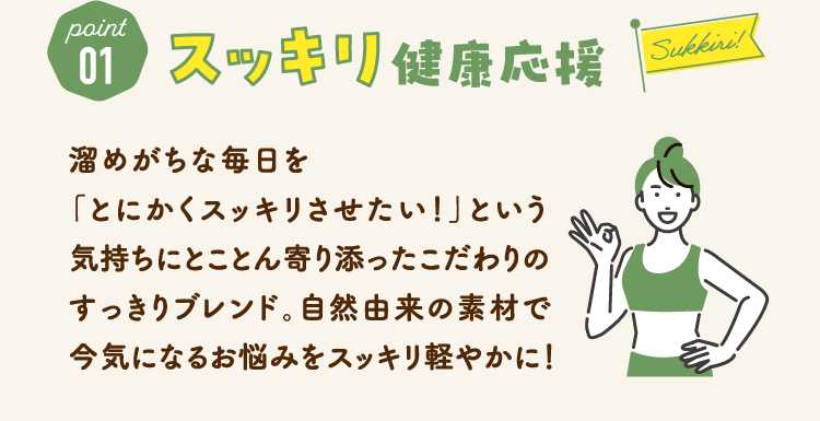 point01　スッキリ健康応援 溜めがちな毎日を「とにかくスッキリさせたい！」という気持ちにとことん寄り添ったこだわりのすっきりブレンド。自然由来の素材で今気になるお悩みをスッキリ軽やかに！