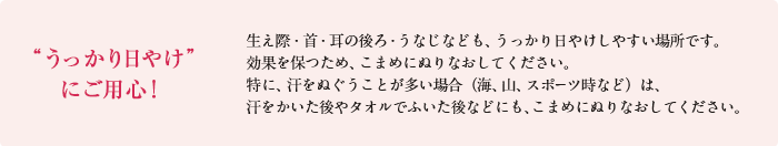 うっかり日やけにご用心！生え際・首・耳の後ろ・うなじなども、うっかり日やけしやすい場所です。効果を保つため、こまめに塗り直してください。特に、汗をぬぐうことが多い場合（海、山、スポーツ時など）は、汗をかいた後やタオルでふいた後などにも、こまめに塗り直してください。