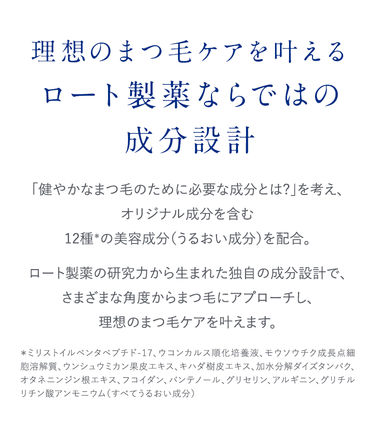理想のまつ毛ケアを叶える ロート製薬ならではの成分設計 「健やかなまつ毛のために必要な成分とは？」を考え、オリジナル成分を含む12種*の美容成分(うるおい成分)を配合。ロート製薬の研究力から生まれた独自の成分設計で、さまざまな角度からまつ毛にアプローチし、理想のまつ毛ケアを叶えます。 *ミリストイルペンタペプチド-17、ウコンカルス順化培養液、モウソウチク成長点細胞溶解質、ウンシュウミカン果皮エキス、キハダ樹皮エキス、加水分解ダイズタンパク、オタネニンジン根エキス、フコイダン、パンテノール、グリセリン、アルギニン、グリチルリチン酸アンモニウム(すべてうるおい成分)