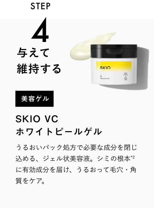 
            STEP4
            与えて維持する
            美容ゲル
            SKIO VC ホワイトピールゲル
            うるおい密封パック処方で必要な成分を閉じ込める、ジェル状美容液。シミの根本＊1に有効成分を届け、うるおって毛穴・角質をケア。
            VIEW MORE
            