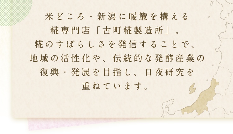 米どころ・新潟に暖簾を構える 糀専門店「古町糀製造所」。糀のすばらしさを発信することで、地域の活性化や、伝統的な発酵産業の復興・発展を目指し、日夜研究を重ねています。