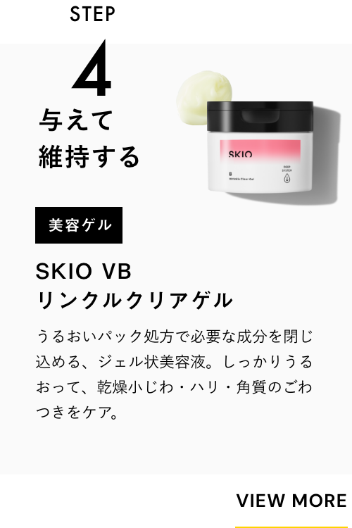 STEP3 与えて維持する 美容ゲル SKIO  VB リンクルクリアゲル 一緒に使うのがおすすめ！ うるおいパック処方で必要な成分を閉じ込める、ジェル状美容液。シミの根本＊に有効成分を届け、うるおって毛穴・角質をケア。 VIEW MORE