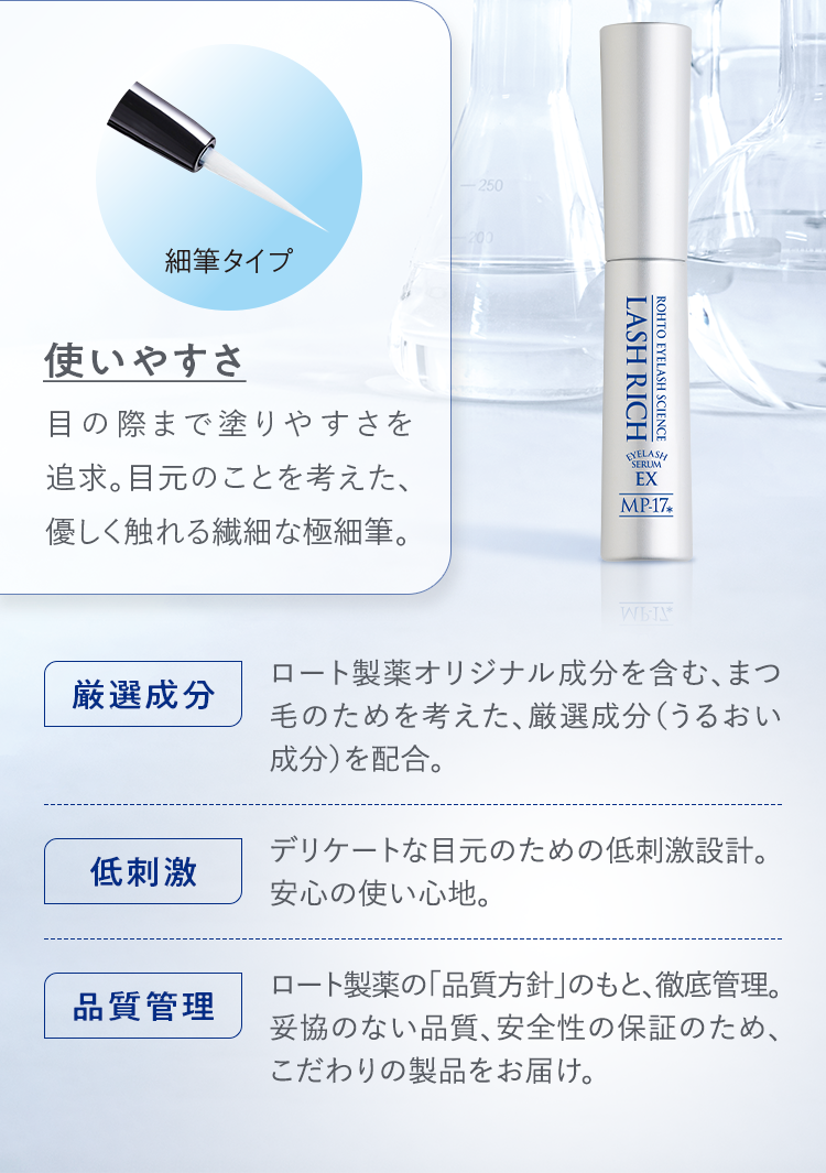 細筆タイプ 使いやすさ：目の際まで塗りやすさを追求。目元のことを考えた、優しく触れる繊細な極細筆。 厳選成分：ロート製薬オリジナル成分を含む、まつ毛のためを考えた、厳選成分(うるおい成分)を配合。 低刺激：デリケートな目元のための低刺激設計。安心の使い心地。 品質管理：ロート製薬の「品質方針」のもと、徹底管理。妥協のない品質、安全性の保証のため、こだわりの製品をお届け。