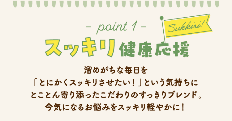 −point 1−　Sukkiri!　スッキリ健康応援 溜めがちな毎日を「とにかくスッキリさせたい！」という気持ちにとことん寄り添ったこだわりのすっきりブレンド。今気になるお悩みをスッキリ軽やかに！