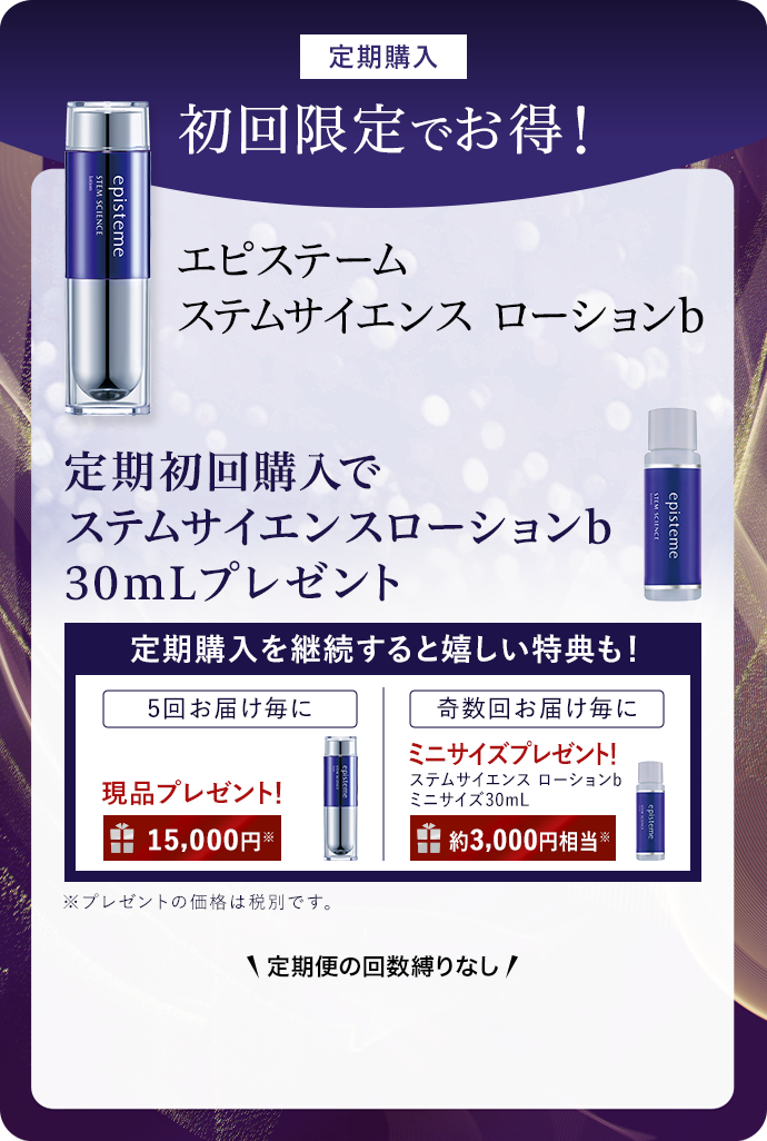 定期購入 初回限定でお得！ エピステーム ステムサイエンス ローションb 定期初回購入で ステムサイエンスローションb 30mLプレゼント 定期購入を継続すると嬉しい特典も！ 5回お届け毎に現品プレゼント！ 15,000円* 奇数回お届け毎にミニサイズプレゼント！  ステムサイエンスローションb ミニサイズ30mL 約3,000円相当※ ※プレゼントの価格は税別です。 \定期便の回数縛りなし/ 
