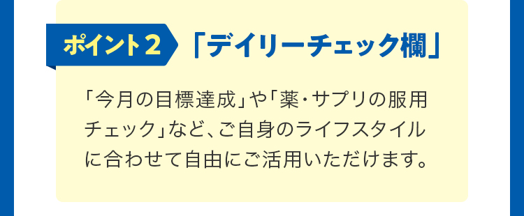 ポイント2「デイリーチェック欄」。「今月の目標達成」や「薬・サプリの服用チェック」など、ご自身のライフスタイルに合わせて自由にご活用いただけます。