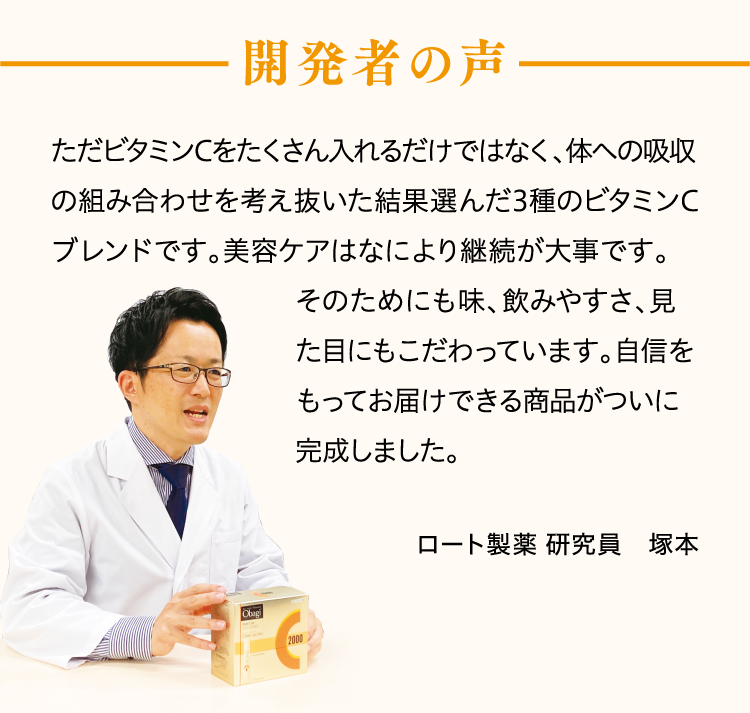 開発者の声ただビタミンCをたくさん入れるだけではなく、体への吸収の組み合わせを考え抜いた結果選んだ3種のビタミンCブレンドです。美容ケアはなにより継続が大事です。そのためにも味、飲みやすさ、見た目にもこだわっています。自信をもってお届けできる商品がついに完成しました。