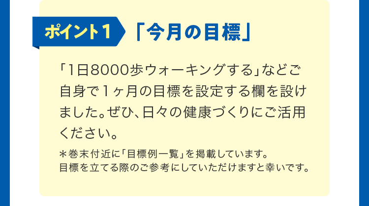 ポイント1「今月の目標」。「1日8000歩ウォーキングする」などご自身で1ヶ月の目標を設定する欄を設けました。ぜひ、日々の健康づくりにご活用ください。巻末付近に「目標例一覧」を掲載しています。目標を立てる際のご参考にしていただけますと幸いです。