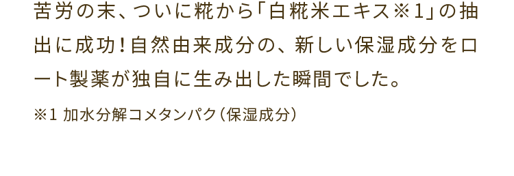 苦労の末、ついに糀から「白糀米エキス１※」の抽出に成功！自然由来成分の、新しい保湿成分をロート製薬が独自に生み出した瞬間でした。