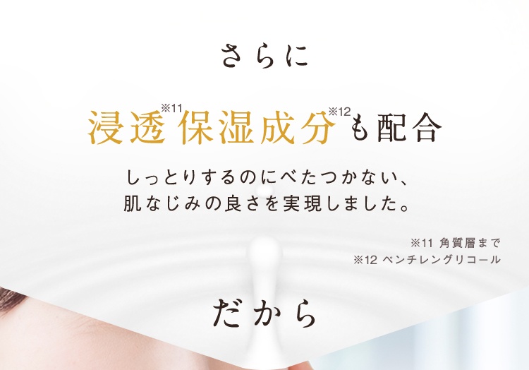 さらに浸透※11保湿成分※12も配合 しっとりするのにべたつかない、肌なじみの良さを実現しました。 ※11 角質層まで ※12 ベンチレングリコール だから