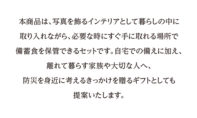 本商品は、写真を飾るインテリアとして暮らしの中に取り入れながら、必要な時にすぐ手に取れる場所で備蓄食を保管できるセットです。自宅での備えに加え、離れて暮らす家族や大切な人へ、防災を身近に考えるきっかけを贈るギフトとしても提案いたします。