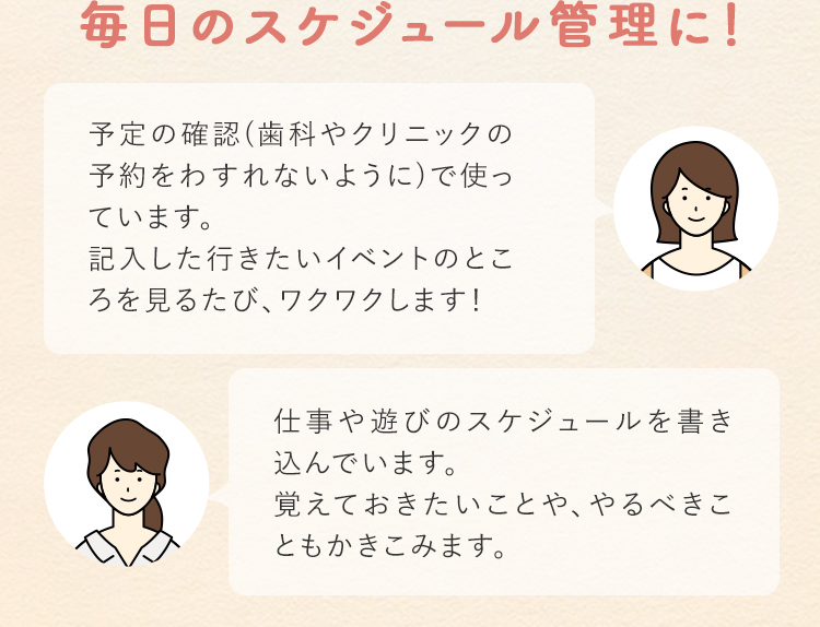 毎日のスケジュール管理に！ 予定の確認（歯科やクリニックの予約をわすれないように）で使っています。記入した行きたいイベントのところを見るたび、ワクワクします！ 仕事や遊びのスケジュールを書き込んでいます。覚えておきたいことや、やるべきこともかきこみます。