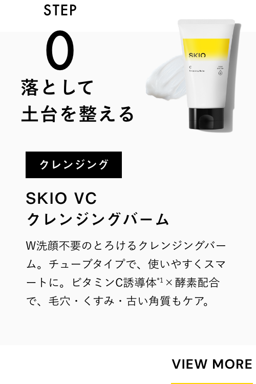
              STEP0
              落として土台を整える
              クレンジング
              SKIO VC クレンジングバーム
              W洗顔不要のとろけるクレンジングバーム。チューブタイプで、使いやすくスマートに。ビタミンC×酵素配合で、毛穴・くすみ・古い角質もケア。
              VIEW MORE
              