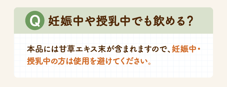 Q 妊娠中や授乳中でも飲める？本品には甘草エキス末が含まれますので、妊娠中・授乳中の方は使用を避けてください。