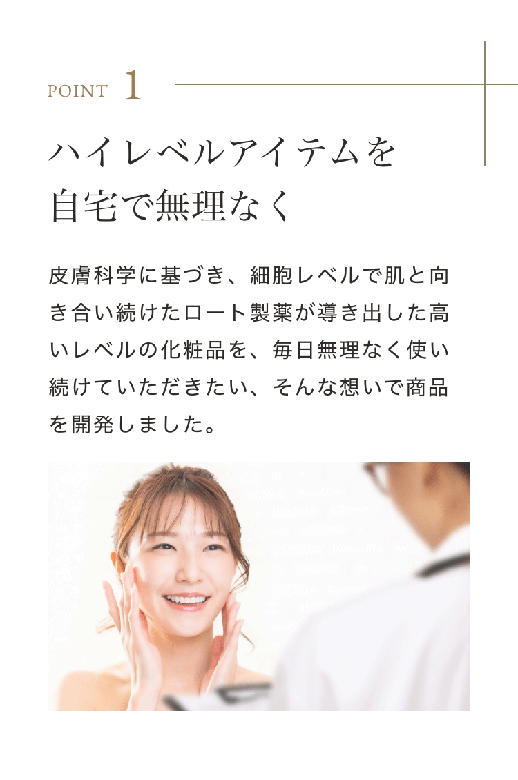 Point 1 ハイレベルアイテムを自宅で無理なく 皮膚科学に基づき、細胞レベルで肌と向き合い続けたロート製薬が導き出した高いレベルの化粧品を、毎日無理なく使い続けていただきたい、そんな想いで商品を開発しました。