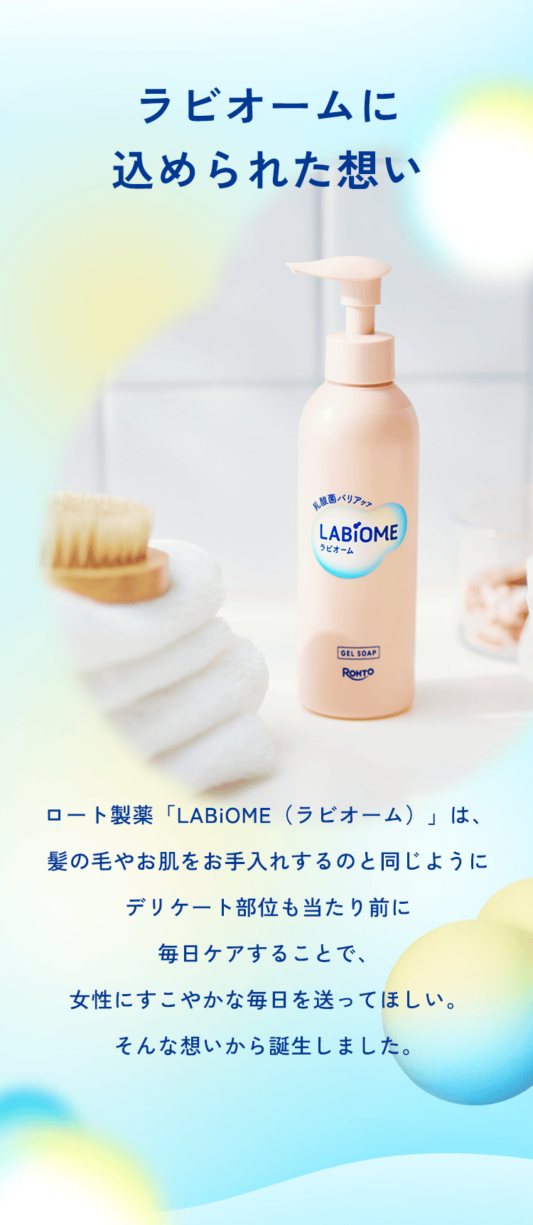 ラビオームに 込められた想い ロート製薬「LABiOME(ラビオーム)」は、髪の毛やお肌をお手入れするのと同じようにデリケート部位も当たり前に毎日ケアすることで、女性にすこやかな毎日を送ってほしい。そんな想いから誕生しました。