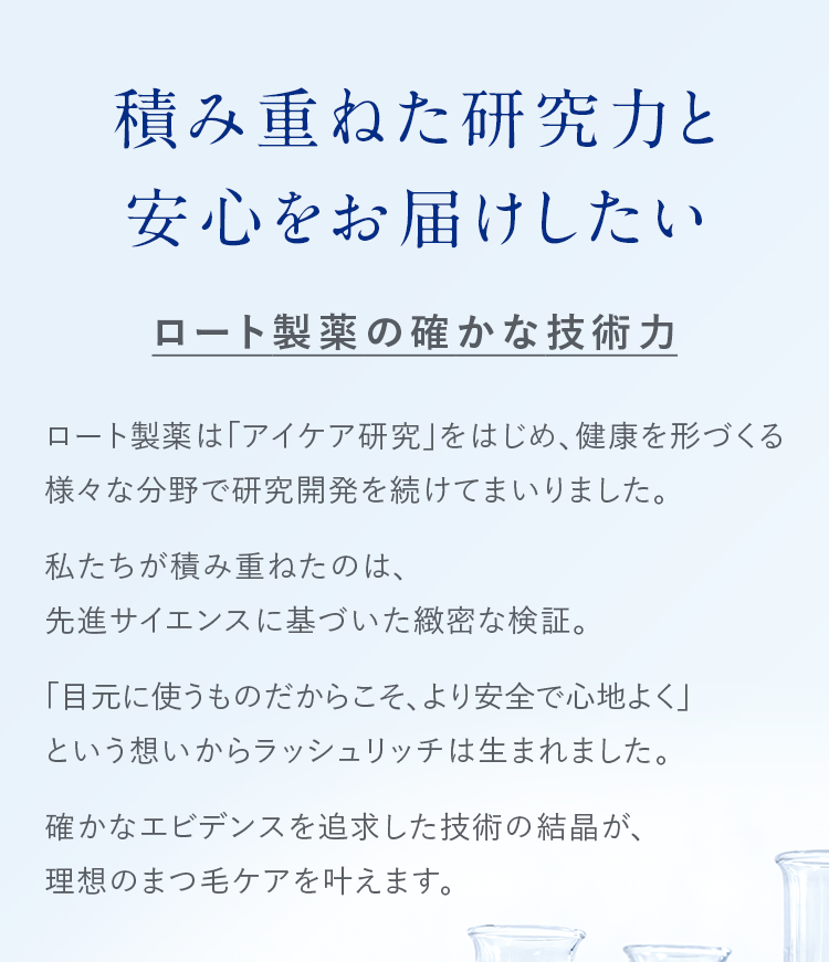 積み重ねた研究力と安心をお届けしたい ロート製薬の確かな技術力 ロート製薬は「アイケア研究」をはじめ、健康を形づくる様々な分野で研究開発を続けてまいりました。私たちが積み重ねたのは、先進サイエンスに基づいた緻密な検証。「目元に使うものだからこそ、より安全で心地よく」という想いからラッシュリッチは生まれました。確かなエビデンスを追求した技術の結晶が、理想のまつ毛ケアを叶えます。