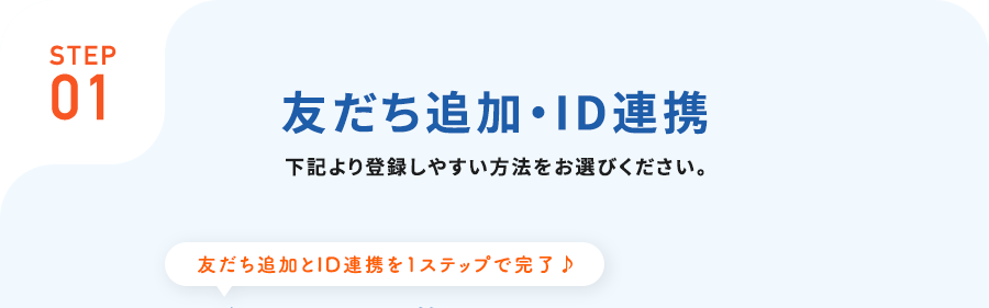 STEP01お友だち追加・ID連携下記より登録しやすい方法をお選びください。友だち追加とID連携を1ステップで完了♪