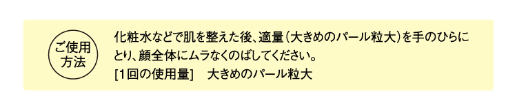 ご使用方法 化粧水などで肌を整えた後、適量（大きめのパール粒大）を手のひらにとり、顔全体にムラなくのばしてください。 [1回の使用量]　大きめのパール粒大