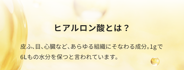 ヒアルロン酸とは？皮ふ、目、心臓など、あらゆる組織にそなわる成分。1gで6Lもの水分を保つと言われています。